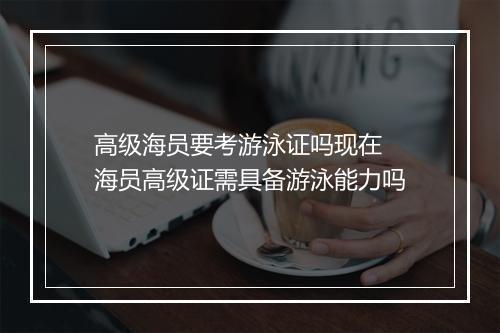 高级海员要考游泳证吗现在　海员高级证需具备游泳能力吗