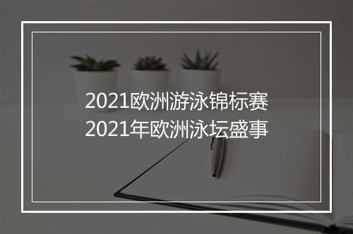 2021欧洲游泳锦标赛　2021年欧洲泳坛盛事