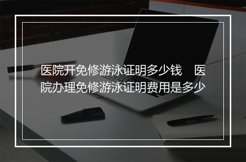 医院开免修游泳证明多少钱　医院办理免修游泳证明费用是多少